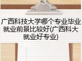 广西科技大学哪个专业毕业就业前景比较好(广西科大就业好专业)