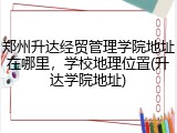 郑州升达经贸管理学院地址在哪里，学校地理位置(升达学院地址)