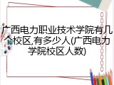 广西电力职业技术学院有几个校区,有多少人(广西电力学院校区人数)