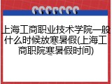 上海工商职业技术学院一般什么时候放寒暑假(上海工商职院寒暑假时间)