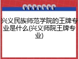 兴义民族师范学院的王牌专业是什么(兴义师院王牌专业)