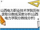 山西电力职业技术学院历年录取分数线深度分析(山西电力学院分数线分析)