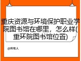 重庆资源与环境保护职业学院图书馆在哪里，怎么样(重环院图书馆位置)