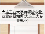 大连工业大学有哪些专业，就业前景如何(大连工大专业就业)