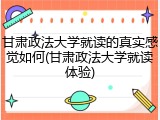 甘肃政法大学就读的真实感觉如何(甘肃政法大学就读体验)