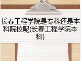 长春工程学院是专科还是本科院校呢(长春工程学院本科)