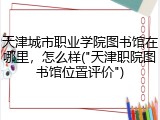 天津城市职业学院图书馆在哪里，怎么样("天津职院图书馆位置评价")
