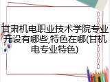 甘肃机电职业技术学院专业开设有哪些,特色在哪(甘机电专业特色)