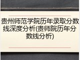 贵州师范学院历年录取分数线深度分析(贵师院历年分数线分析)