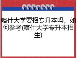 喀什大学要招专升本吗，如何参考(喀什大学专升本招生)