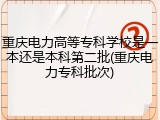 重庆电力高等专科学校是一本还是本科第二批(重庆电力专科批次)