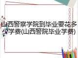 山西警察学院到毕业要花多少学费(山西警院毕业学费)