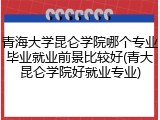 青海大学昆仑学院哪个专业毕业就业前景比较好(青大昆仑学院好就业专业)