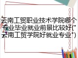 云南工贸职业技术学院哪个专业毕业就业前景比较好(