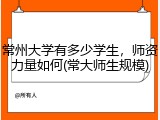 常州大学有多少学生，师资力量如何(常大师生规模)