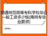 南通师范高等专科学校毕业一般工资多少钱(南师专毕业薪资)