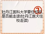 牡丹江医科大学要住校吗，是否能走读(牡丹江医大住校走读)