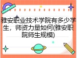 雅安职业技术学院有多少学生，师资力量如何(雅安职院师生规模)