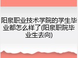 阳泉职业技术学院的学生毕业都怎么样了(阳泉职院毕业生去向)