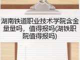 湖南铁道职业技术学院含金量量吗，值得报吗(湖铁职院值得报吗)