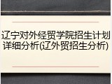 辽宁对外经贸学院招生计划详细分析(辽外贸招生分析)