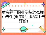 重庆轻工职业学院怎么样 中专生(重庆轻工职院中专评价)