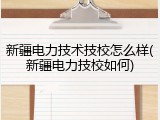 新疆电力技术技校怎么样(新疆电力技校如何)