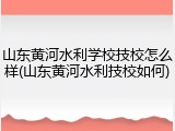 山东黄河水利学校技校怎么样(山东黄河水利技校如何)