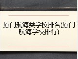 厦门航海类学校排名(厦门航海学校排行)