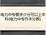电力中专要多少分可以上本科(电力中专升本分数)