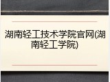 湖南轻工技术学院官网(湖南轻工学院)