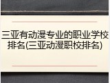 三亚有动漫专业的职业学校排名(三亚动漫职校排名)