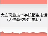 大连商业技术学校招生电话(大连商校招生电话)