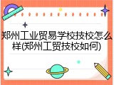 郑州工业贸易学校技校怎么样(郑州工贸技校如何)
