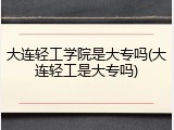 大连轻工学院是大专吗(大连轻工是大专吗)