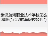 武汉航海职业技术学校怎么样啊("武汉航海职校如何")