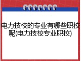 电力技校的专业有哪些职校呢(电力技校专业职校)
