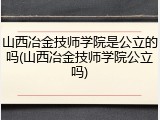 山西冶金技师学院是公立的吗(山西冶金技师学院公立吗)