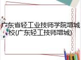 广东省轻工业技师学院增城校(广东轻工技师增城)
