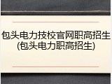 包头电力技校官网职高招生(包头电力职高招生)