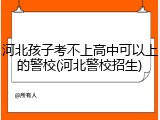 河北孩子考不上高中可以上的警校(河北警校招生)