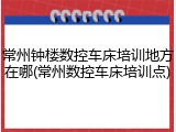 常州钟楼数控车床培训地方在哪(常州数控车床培训点)