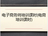 电子商务师培训课时(电商培训课时)