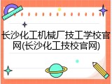 长沙化工机械厂技工学校官网(长沙化工技校官网)