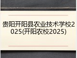 贵阳开阳县农业技术学校2025(开阳农校2025)