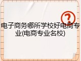 电子商务哪所学校好电商专业(电商专业名校)