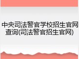 中央司法警官学校招生官网查询(司法警官招生官网)