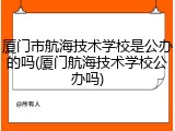 厦门市航海技术学校是公办的吗(厦门航海技术学校公办吗)