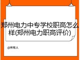 郑州电力中专学校职高怎么样(郑州电力职高评价)