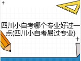 四川小自考哪个专业好过一点(四川小自考易过专业)
